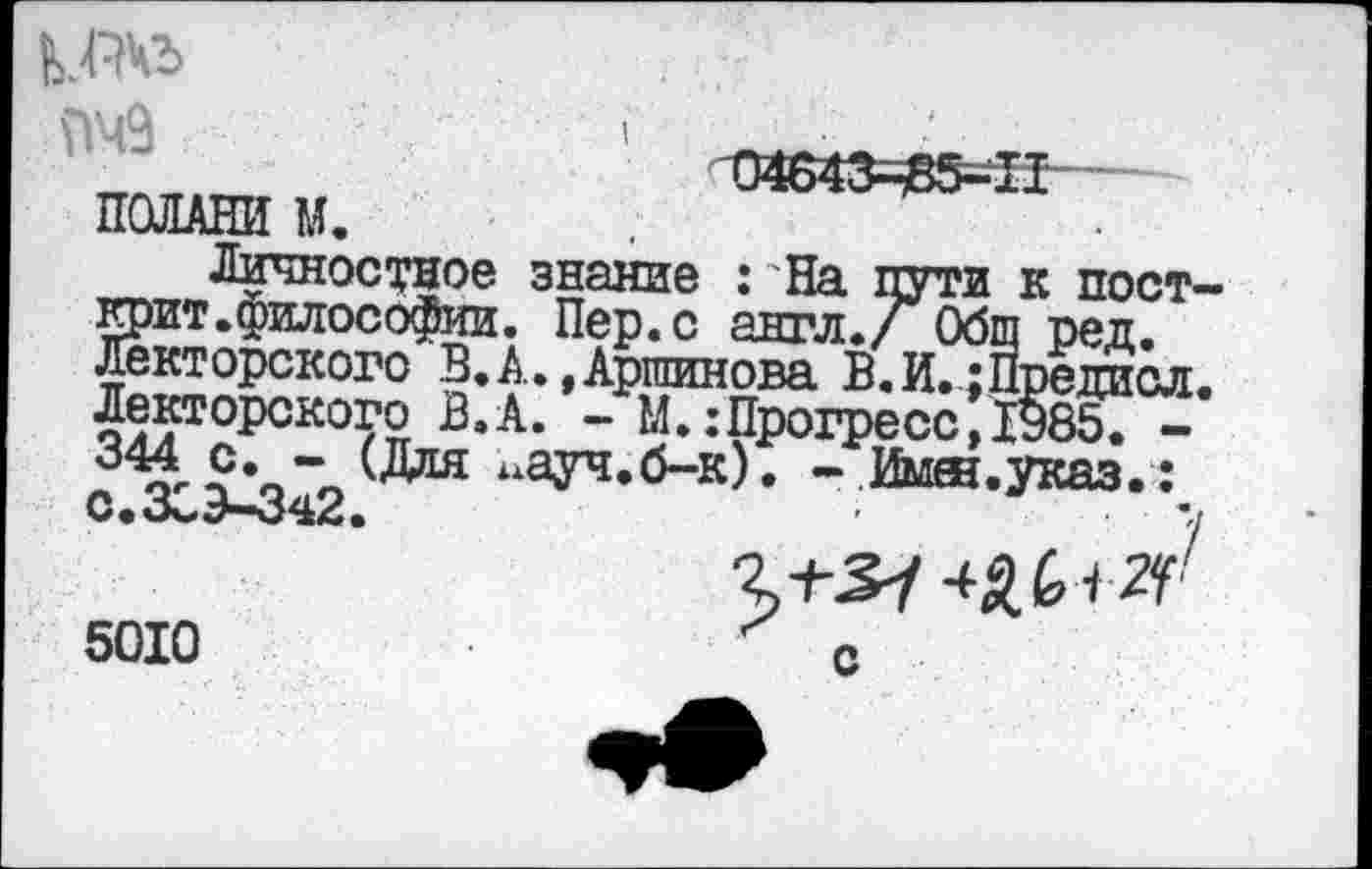 ﻿I
\Тч9
ттл7т>	Т)4в43^В5-П
ПОЛАНИ М.
Личностное знание : На пути к пост-Крит.философии. Пер.с англ./ Общ ред. Лекторского В.А.,Аршинова В.И.;Предиол Лекторского В.А. - М.:Прогресо ДОВб. -а'?*о”о “ауч-б-к). - Ймяз.указ. : С.о^Э—342.	■ ',1
с
5010